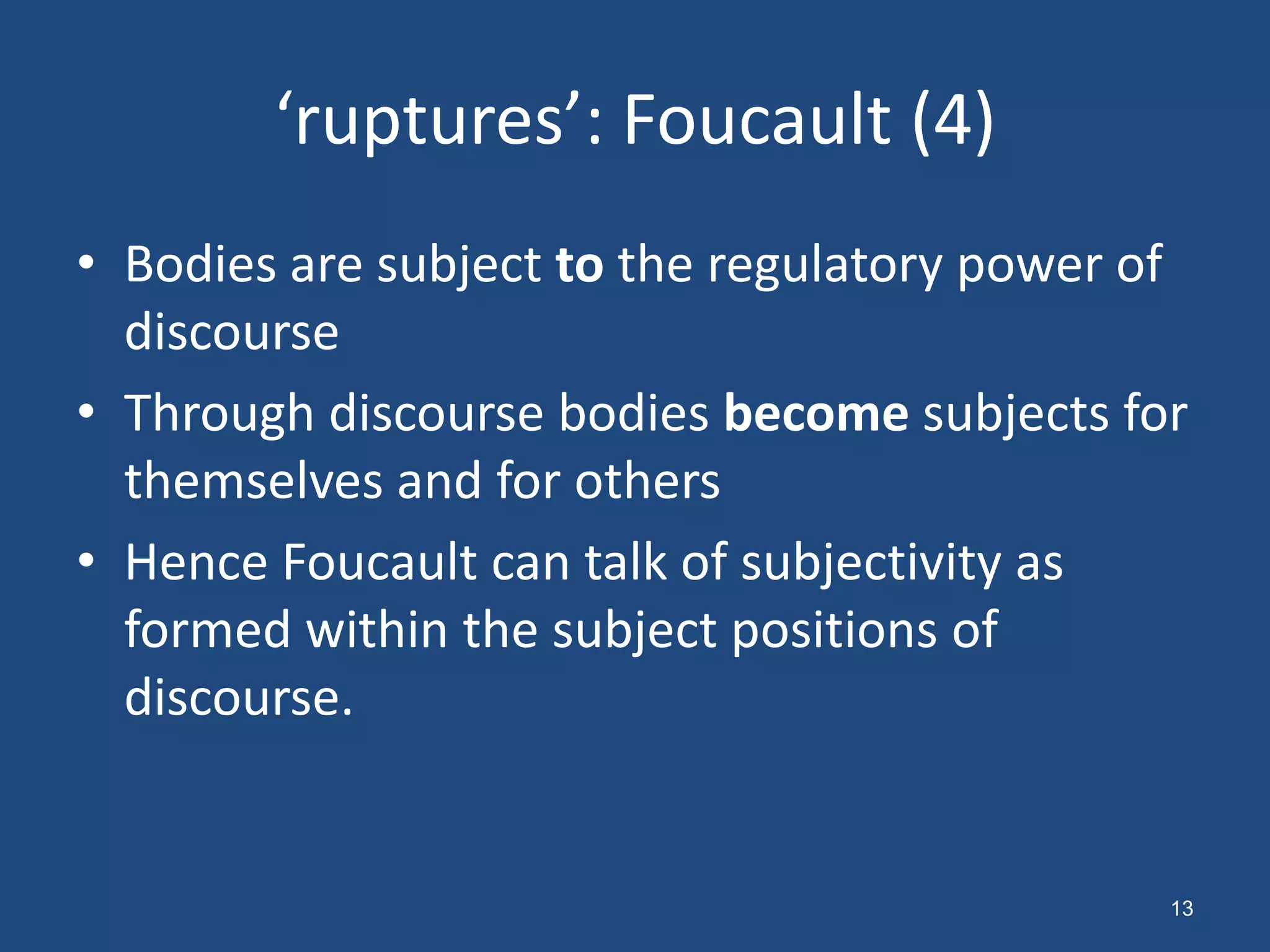 ‘ruptures’: Foucault (4)
• Bodies are subject to the regulatory power of
  discourse
• Through discourse bodies become subjects for
  themselves and for others
• Hence Foucault can talk of subjectivity as
  formed within the subject positions of
  discourse.


                                              13
 