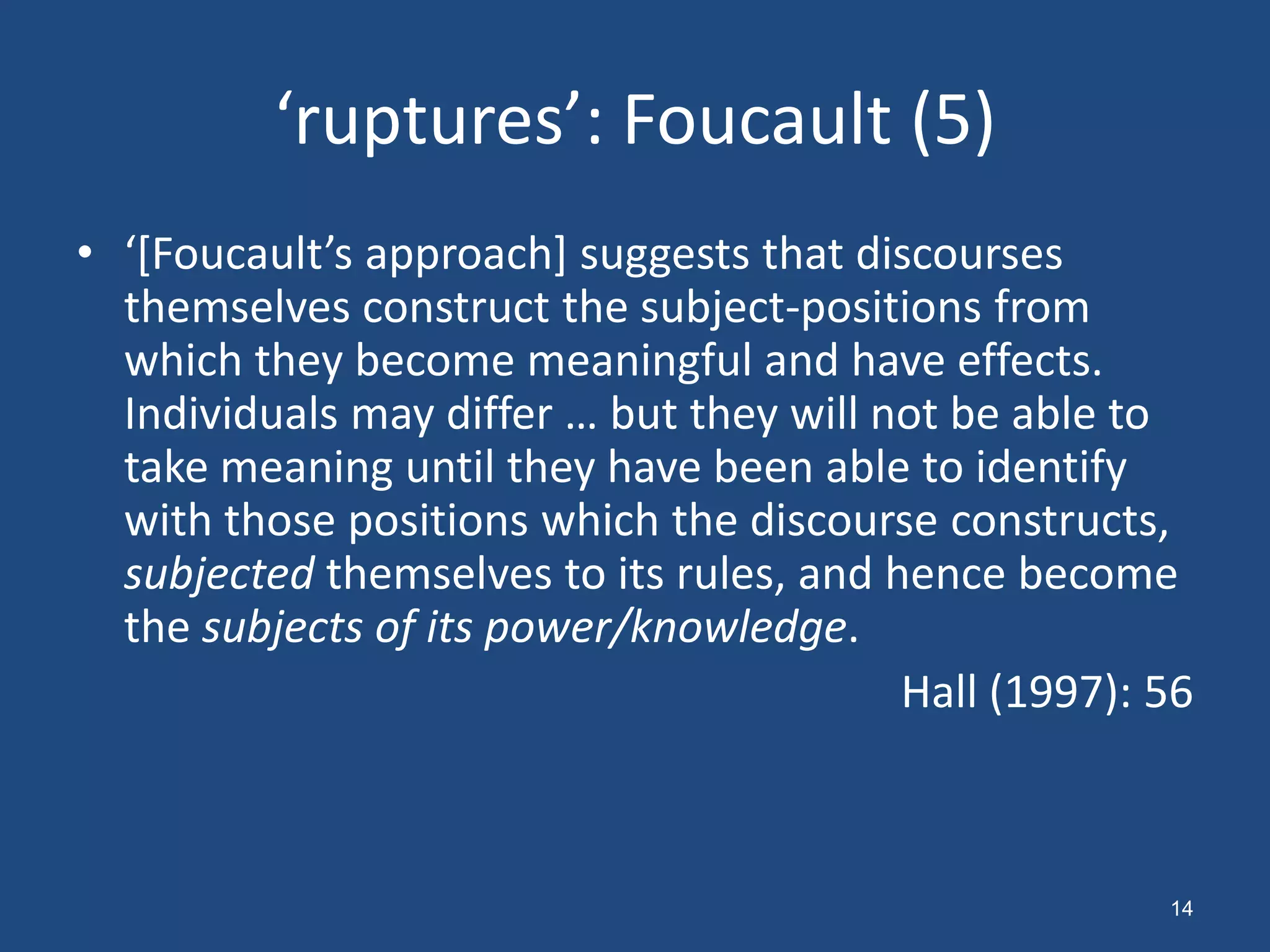 ‘ruptures’: Foucault (5)
• ‘*Foucault’s approach+ suggests that discourses
  themselves construct the subject-positions from
  which they become meaningful and have effects.
  Individuals may differ … but they will not be able to
  take meaning until they have been able to identify
  with those positions which the discourse constructs,
  subjected themselves to its rules, and hence become
  the subjects of its power/knowledge.
                                          Hall (1997): 56



                                                       14
 
