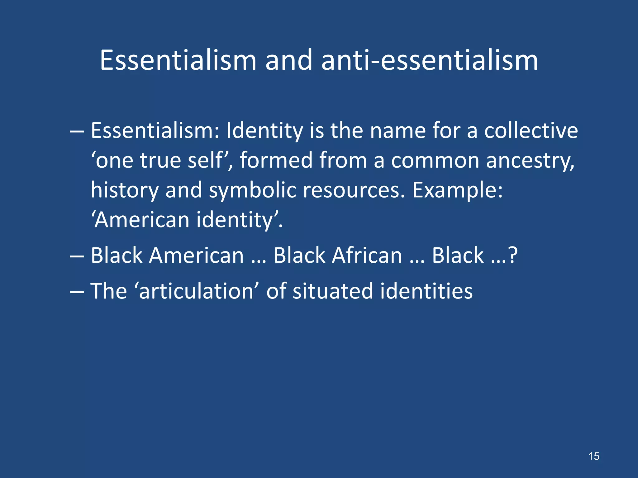 Essentialism and anti-essentialism

– Essentialism: Identity is the name for a collective
  ‘one true self’, formed from a common ancestry,
  history and symbolic resources. Example:
  ‘American identity’.
– Black American … Black African … Black …?
– The ‘articulation’ of situated identities




                                                        15
 