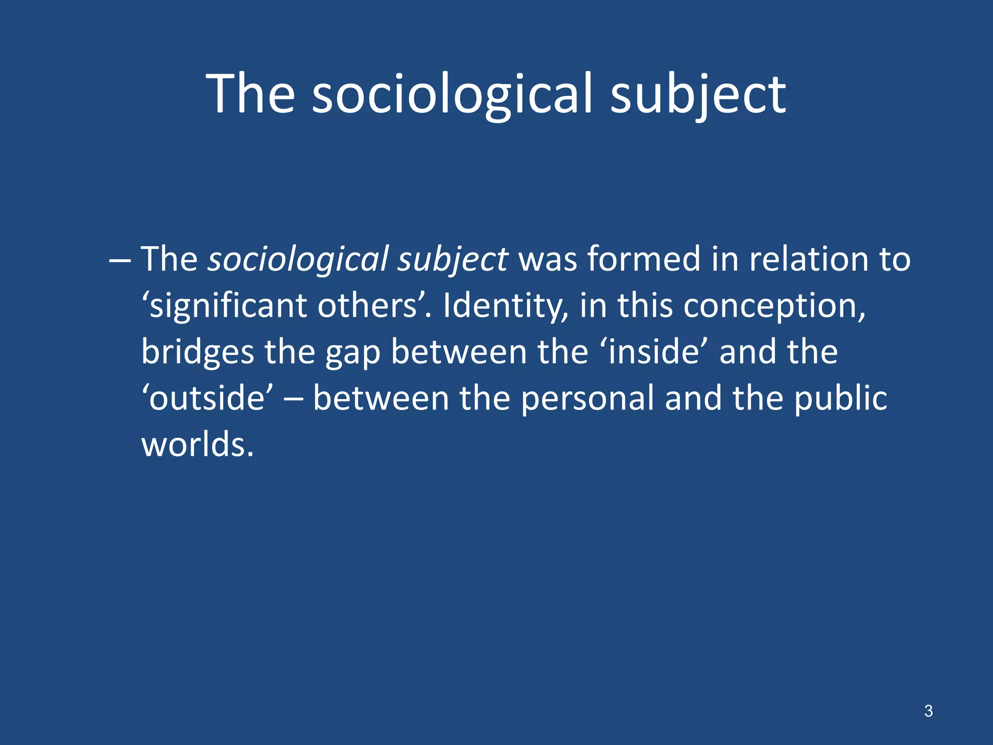 The sociological subject

– The sociological subject was formed in relation to
  ‘significant others’. Identity, in this conception,
  bridges the gap between the ‘inside’ and the
  ‘outside’ – between the personal and the public
  worlds.




                                                        3
 