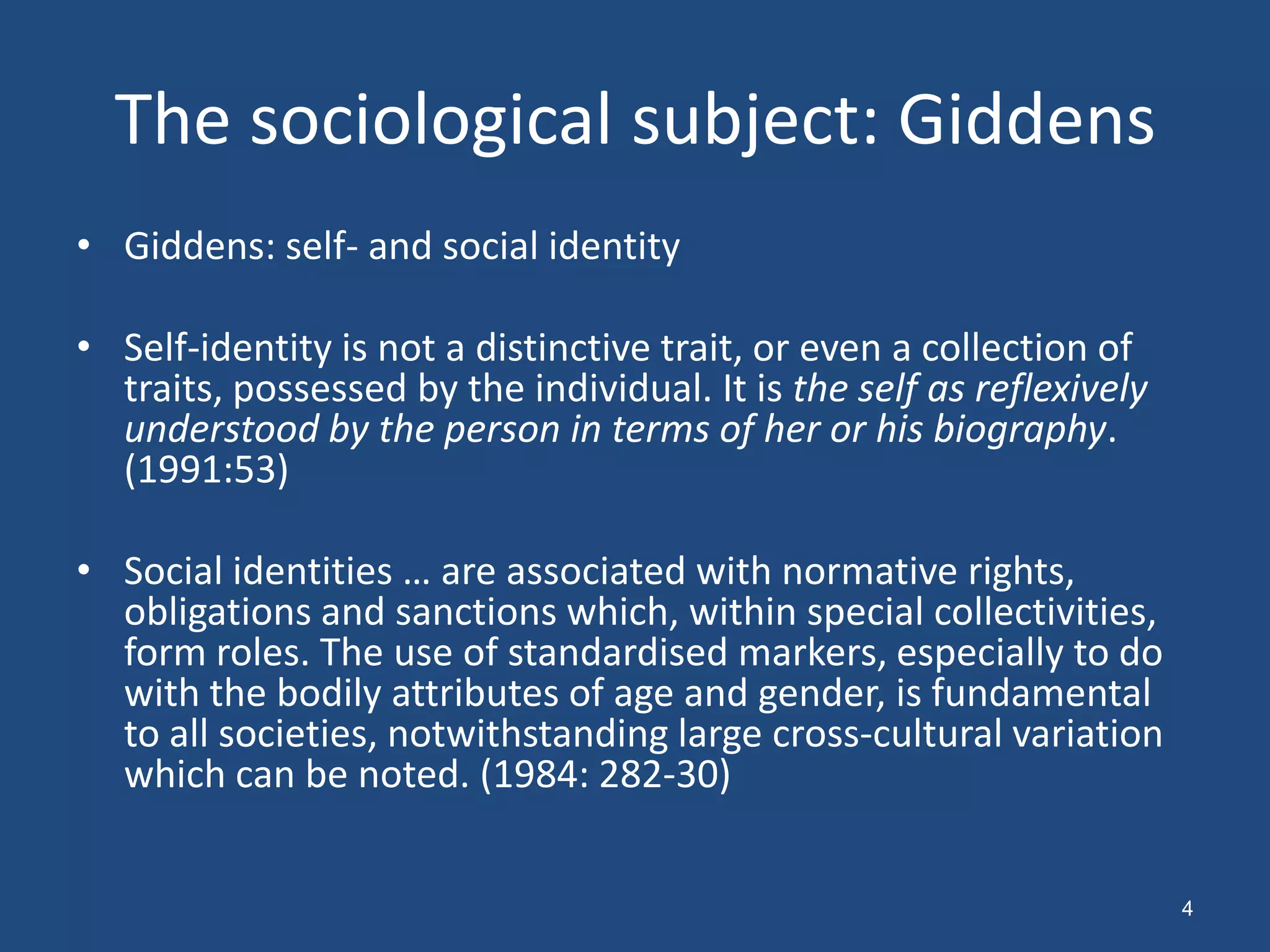 The sociological subject: Giddens
• Giddens: self- and social identity

• Self-identity is not a distinctive trait, or even a collection of
  traits, possessed by the individual. It is the self as reflexively
  understood by the person in terms of her or his biography.
  (1991:53)

• Social identities … are associated with normative rights,
  obligations and sanctions which, within special collectivities,
  form roles. The use of standardised markers, especially to do
  with the bodily attributes of age and gender, is fundamental
  to all societies, notwithstanding large cross-cultural variation
  which can be noted. (1984: 282-30)


                                                                       4
 