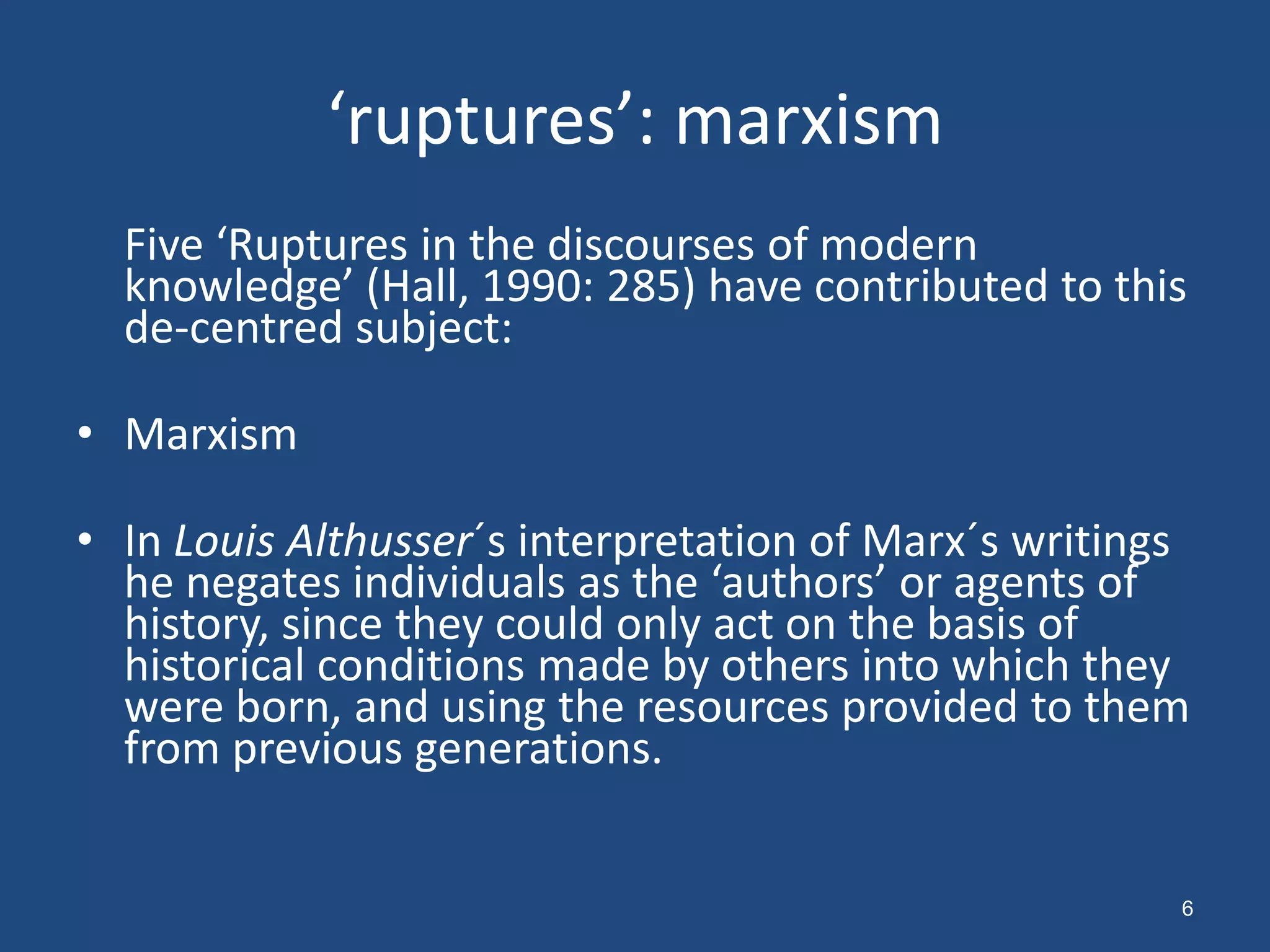 ‘ruptures’: marxism
  Five ‘Ruptures in the discourses of modern
  knowledge’ (Hall, 1990: 285) have contributed to this
  de-centred subject:

• Marxism

• In Louis Althusser´s interpretation of Marx´s writings
  he negates individuals as the ‘authors’ or agents of
  history, since they could only act on the basis of
  historical conditions made by others into which they
  were born, and using the resources provided to them
  from previous generations.


                                                       6
 