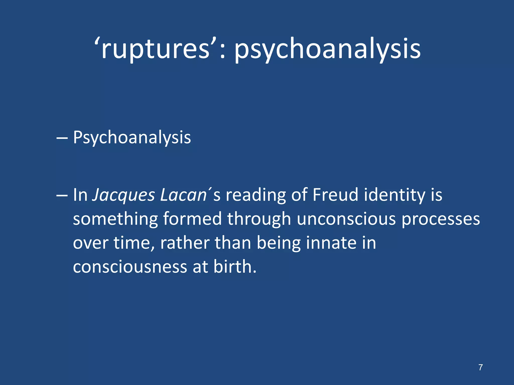 ‘ruptures’: psychoanalysis

– Psychoanalysis

– In Jacques Lacan´s reading of Freud identity is
  something formed through unconscious processes
  over time, rather than being innate in
  consciousness at birth.



                                                7
 