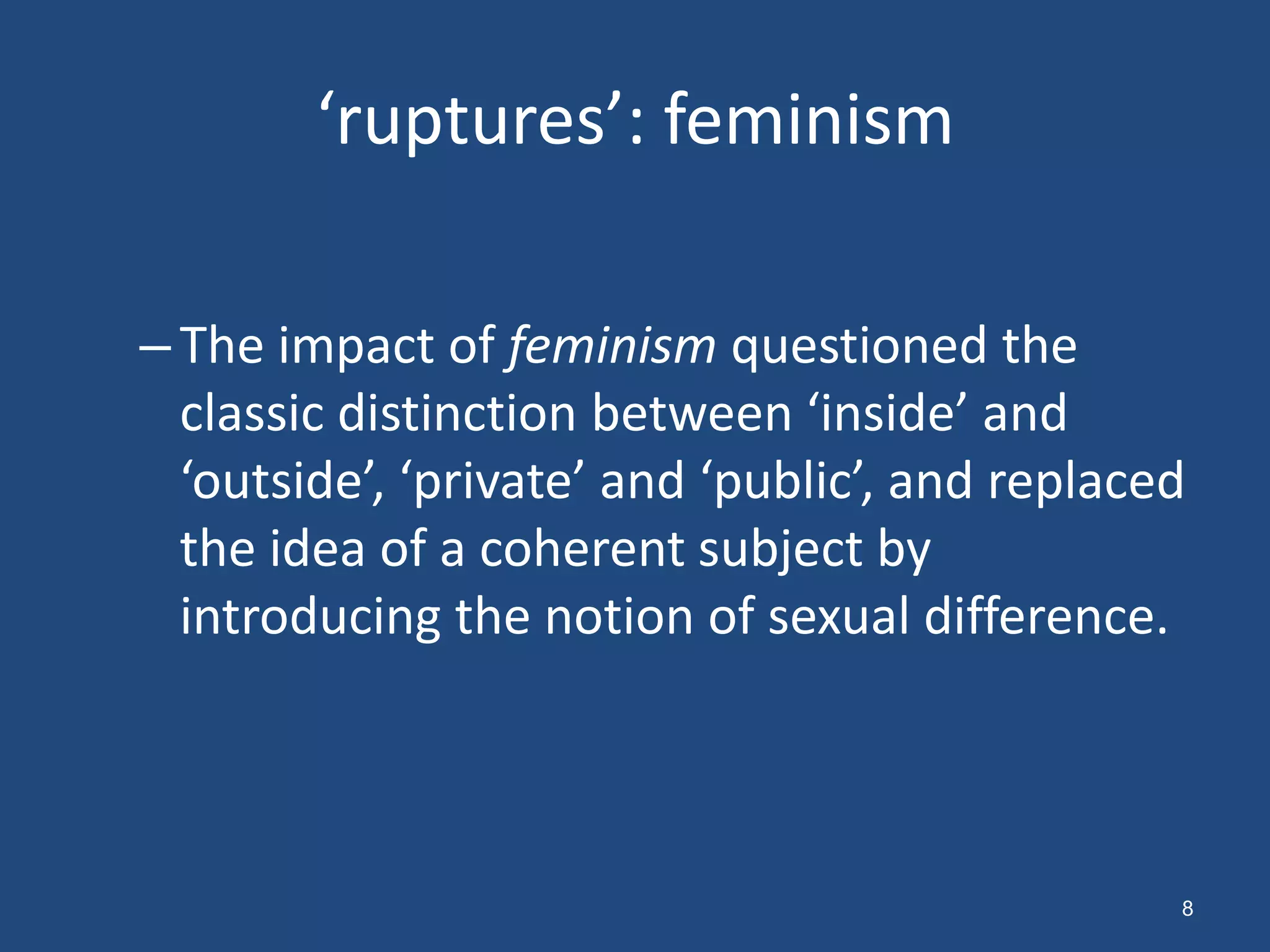 ‘ruptures’: feminism

– The impact of feminism questioned the
  classic distinction between ‘inside’ and
  ‘outside’, ‘private’ and ‘public’, and replaced
  the idea of a coherent subject by
  introducing the notion of sexual difference.



                                                8
 
