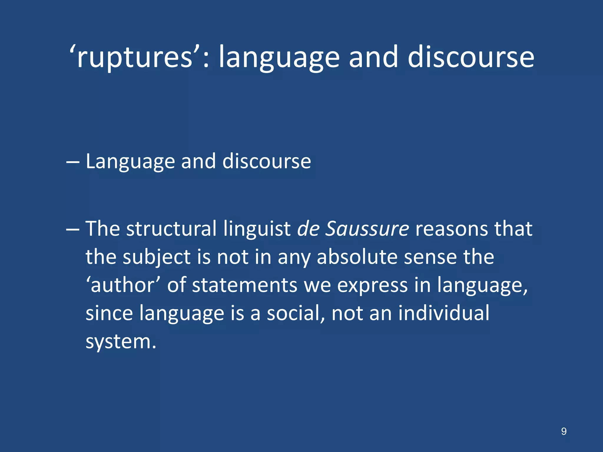 ‘ruptures’: language and discourse


– Language and discourse

– The structural linguist de Saussure reasons that
  the subject is not in any absolute sense the
  ‘author’ of statements we express in language,
  since language is a social, not an individual
  system.


                                                     9
 