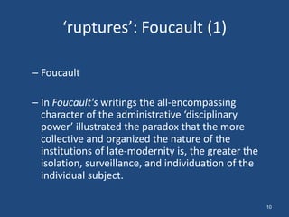 ‘ruptures’: Foucault (1)

– Foucault

– In Foucault's writings the all-encompassing
  character of the administrative ‘disciplinary
  power’ illustrated the paradox that the more
  collective and organized the nature of the
  institutions of late-modernity is, the greater the
  isolation, surveillance, and individuation of the
  individual subject.

                                                       10
 