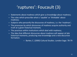 ‘ruptures’: Foucault (3)
– Statements about madness which give us knowledge about madness;
– The rules which prescribe what is ‘sayable’ or ‘thinkable’ about
  madness;
– Subjects who personify the discourses of madness, i.e. the ‘madman’;
– The processes by which discourses of madness acquire authority and
  truth at a given historical moment;
– The practices within institutions which deal with madness;
– The idea that different discourses about madness will appear at late
  historical moments, producing new knowledge and a new discursive
  formation.
                 – Barker, C. (2000) Cultural Studies. London Sage: 78-79




                                                                       12
 