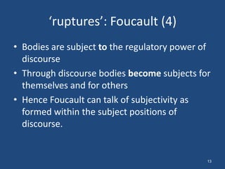 ‘ruptures’: Foucault (4)
• Bodies are subject to the regulatory power of
  discourse
• Through discourse bodies become subjects for
  themselves and for others
• Hence Foucault can talk of subjectivity as
  formed within the subject positions of
  discourse.


                                              13
 