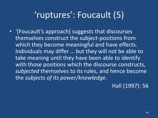 ‘ruptures’: Foucault (5)
• ‘*Foucault’s approach+ suggests that discourses
  themselves construct the subject-positions from
  which they become meaningful and have effects.
  Individuals may differ … but they will not be able to
  take meaning until they have been able to identify
  with those positions which the discourse constructs,
  subjected themselves to its rules, and hence become
  the subjects of its power/knowledge.
                                          Hall (1997): 56



                                                       14
 