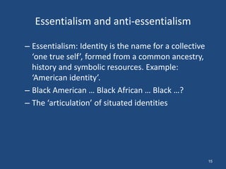 Essentialism and anti-essentialism

– Essentialism: Identity is the name for a collective
  ‘one true self’, formed from a common ancestry,
  history and symbolic resources. Example:
  ‘American identity’.
– Black American … Black African … Black …?
– The ‘articulation’ of situated identities




                                                        15
 