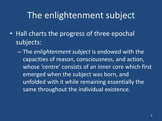 The enlightenment subject
• Hall charts the progress of three epochal
  subjects:
  – The enlightenment subject is endowed with the
    capacities of reason, consciousness, and action,
    whose ‘centre’ consists of an inner core which first
    emerged when the subject was born, and
    unfolded with it while remaining essentially the
    same throughout the individual existence.



                                                       2
 