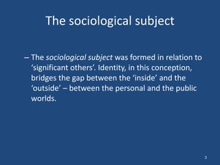 The sociological subject

– The sociological subject was formed in relation to
  ‘significant others’. Identity, in this conception,
  bridges the gap between the ‘inside’ and the
  ‘outside’ – between the personal and the public
  worlds.




                                                        3
 
