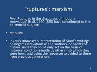 ‘ruptures’: marxism
  Five ‘Ruptures in the discourses of modern
  knowledge’ (Hall, 1990: 285) have contributed to this
  de-centred subject:

• Marxism

• In Louis Althusser´s interpretation of Marx´s writings
  he negates individuals as the ‘authors’ or agents of
  history, since they could only act on the basis of
  historical conditions made by others into which they
  were born, and using the resources provided to them
  from previous generations.


                                                       6
 