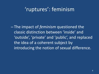 ‘ruptures’: feminism

– The impact of feminism questioned the
  classic distinction between ‘inside’ and
  ‘outside’, ‘private’ and ‘public’, and replaced
  the idea of a coherent subject by
  introducing the notion of sexual difference.



                                                8
 