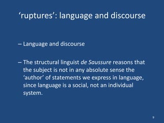 ‘ruptures’: language and discourse


– Language and discourse

– The structural linguist de Saussure reasons that
  the subject is not in any absolute sense the
  ‘author’ of statements we express in language,
  since language is a social, not an individual
  system.


                                                     9
 
