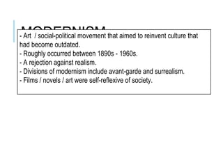 MODERNISM- Art / social-political movement that aimed to reinvent culture that
had become outdated.
- Roughly occurred between 1890s - 1960s.
- A rejection against realism.
- Divisions of modernism include avant-garde and surrealism.
- Films / novels / art were self-reflexive of society.
 
