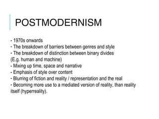 POSTMODERNISM
- 1970s onwards
- The breakdown of barriers between genres and style
- The breakdown of distinction between binary divides
(E.g. human and machine)
- Mixing up time, space and narrative
- Emphasis of style over content
- Blurring of fiction and reality / representation and the real
- Becoming more use to a mediated version of reality, than reality
itself (hyperreality).
 