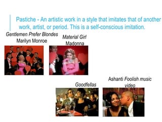 Pastiche - An artistic work in a style that imitates that of another
work, artist, or period. This is a self-conscious imitation.
Gentlemen Prefer Blondes
Marilyn Monroe
Material Girl
Madonna
Ashanti Foolish music
videoGoodfellas
 