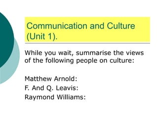 Communication and Culture (Unit 1). While you wait, summarise the views of the following people on culture: Matthew Arnold: F. And Q. Leavis: Raymond Williams: 