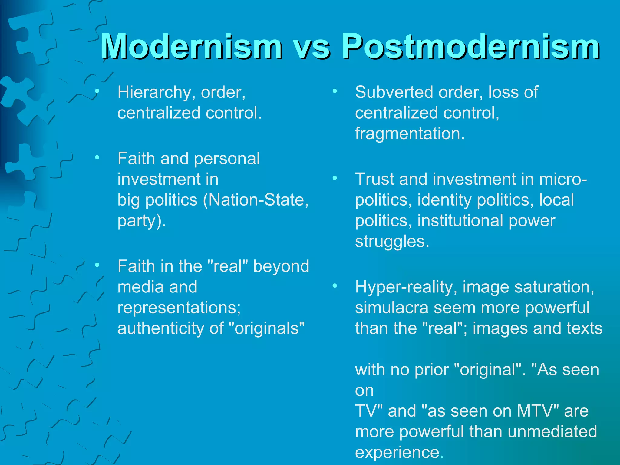 Modernism vs Postmodernism Hierarchy, order, centralized control. Faith and personal investment in  big politics (Nation-State, party). Faith in the "real" beyond media and representations; authenticity of "originals" Subverted order, loss of centralized control, fragmentation. Trust and investment in micro- politics, identity politics, local politics, institutional power struggles. Hyper-reality, image saturation,  simulacra seem more powerful  than the "real"; images and texts  with no prior "original". "As seen on  TV" and "as seen on MTV" are  more powerful than unmediated  experience . 