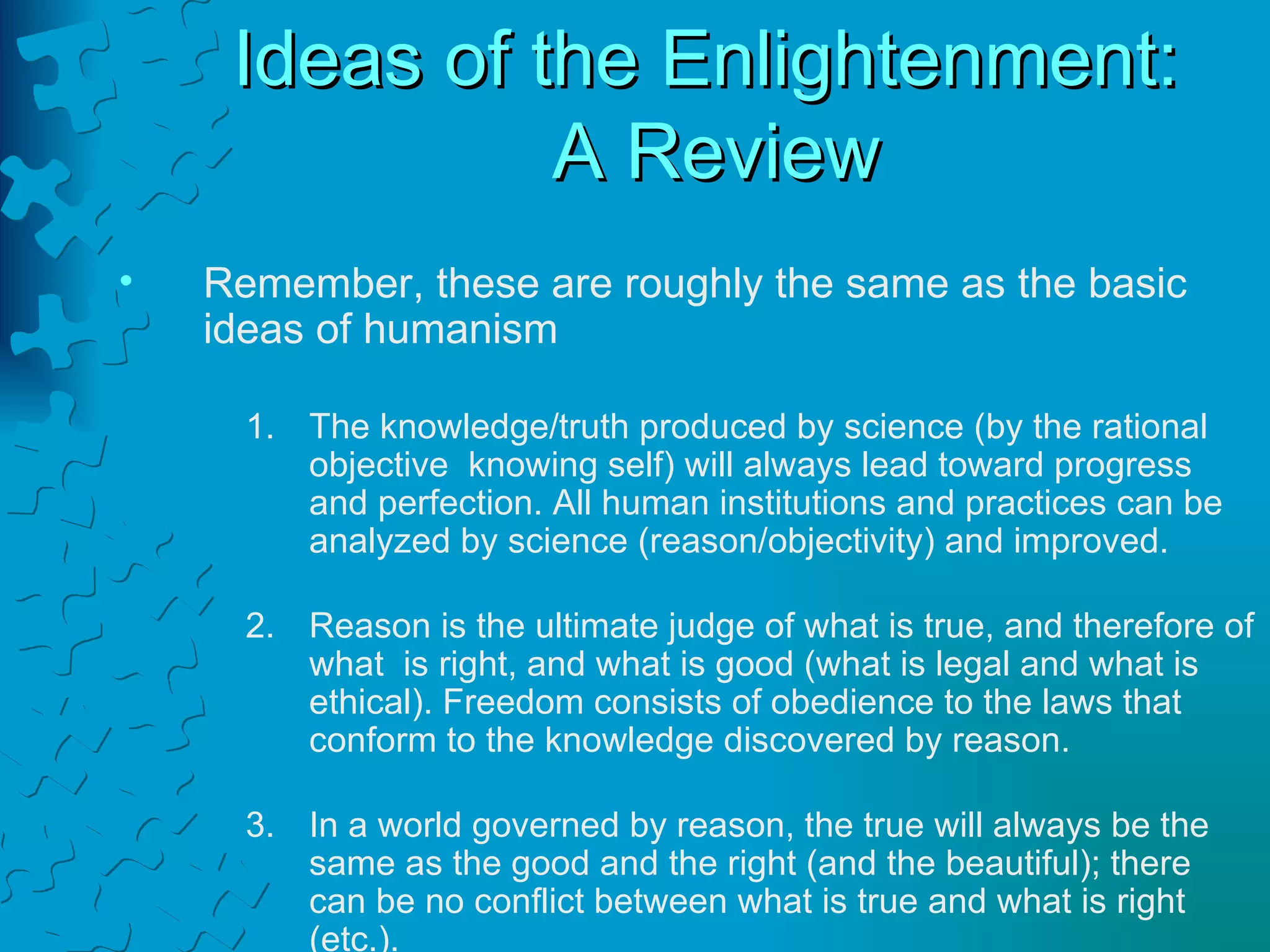 Ideas of the Enlightenment:  A Review Remember, these are roughly the same as the basic  ideas of humanism The knowledge/truth produced by science (by the rational objective  knowing self) will always lead toward progress and perfection. All human institutions and practices can be analyzed by science (reason/objectivity) and improved. Reason is the ultimate judge of what is true, and therefore of what  is right, and what is good (what is legal and what is ethical). Freedom consists of obedience to the laws that conform to the knowledge discovered by reason. In a world governed by reason, the true will always be the same as the good and the right (and the beautiful); there can be no conflict between what is true and what is right (etc.). 