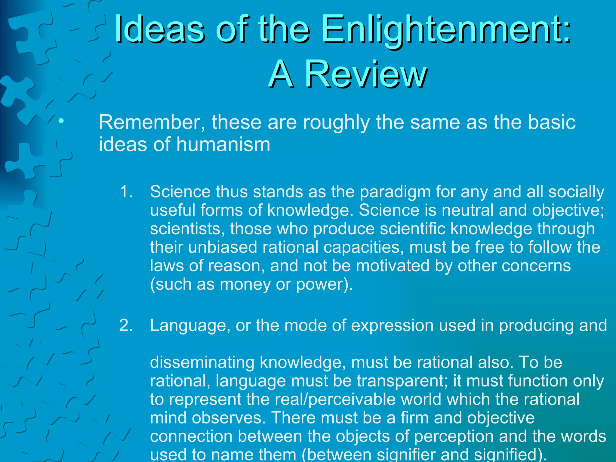 Ideas of the Enlightenment:  A Review Remember, these are roughly the same as the basic  ideas of humanism Science thus stands as the paradigm for any and all socially useful forms of knowledge. Science is neutral and objective; scientists, those who produce scientific knowledge through their unbiased rational capacities, must be free to follow the laws of reason, and not be motivated by other concerns (such as money or power). Language, or the mode of expression used in producing and  disseminating knowledge, must be rational also. To be rational, language must be transparent; it must function only to represent the real/perceivable world which the rational mind observes. There must be a firm and objective connection between the objects of perception and the words used to name them (between signifier and signified). 
