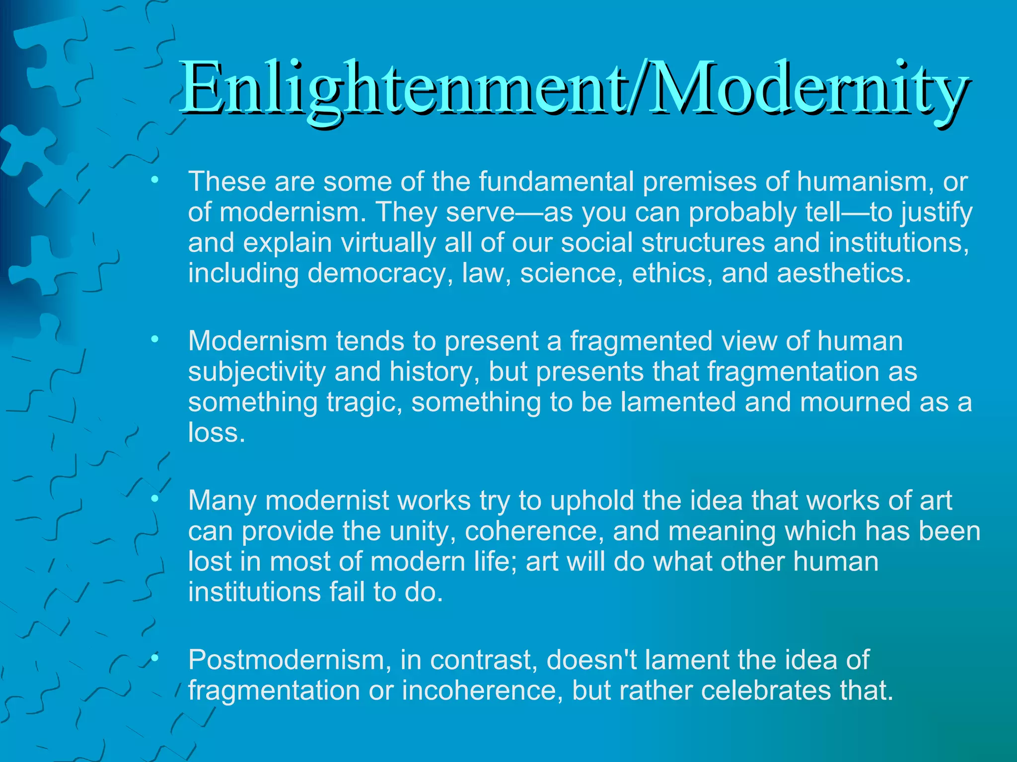Enlightenment/Modernity These are some of the fundamental premises of humanism, or of modernism. They serve—as you can probably tell—to justify and explain virtually all of our social structures and institutions,  including democracy, law, science, ethics, and aesthetics. Modernism tends to present a fragmented view of human subjectivity and history, but presents that fragmentation as something tragic, something to be lamented and mourned as a loss.  Many modernist works try to uphold the idea that works of art can provide the unity, coherence, and meaning which has been lost in most of modern life; art will do what other human institutions fail to do.   Postmodernism, in contrast, doesn't lament the idea of fragmentation or incoherence, but rather celebrates that.  