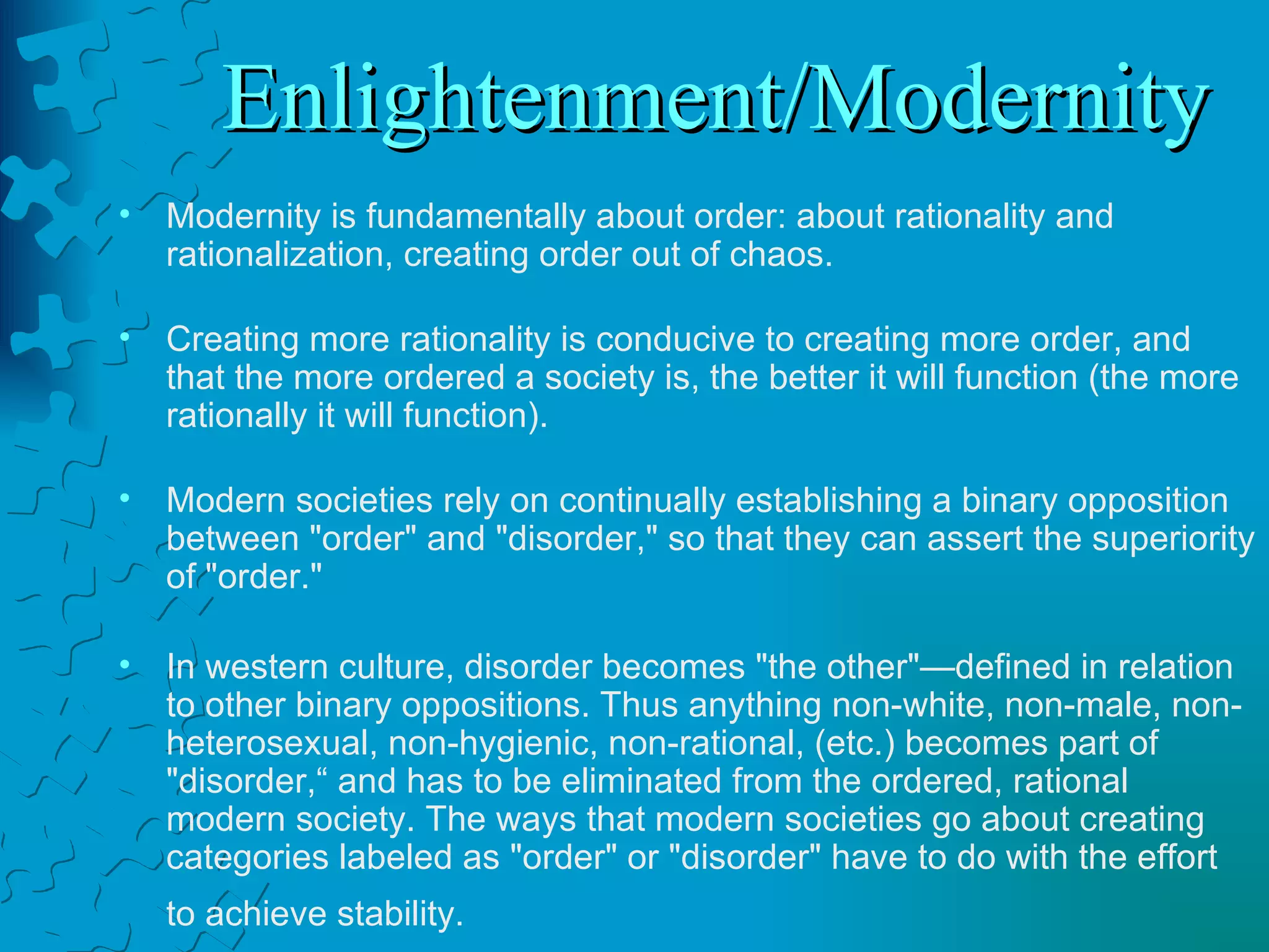 Enlightenment/Modernity Modernity is fundamentally about order: about rationality and rationalization, creating order out of chaos.  Creating more rationality is conducive to creating more order, and that the more ordered a society is, the better it will function (the more rationally it will function).    Modern societies rely on continually establishing a binary opposition between "order" and "disorder," so that they can assert the superiority of "order."  In western culture, disorder becomes "the other"—defined in relation to other binary oppositions. Thus anything non-white, non-male, non-heterosexual, non-hygienic, non-rational, (etc.) becomes part of "disorder,“ and has to be eliminated from the ordered, rational modern society. The ways that modern societies go about creating categories labeled as "order" or "disorder" have to do with the effort to achieve stability.   