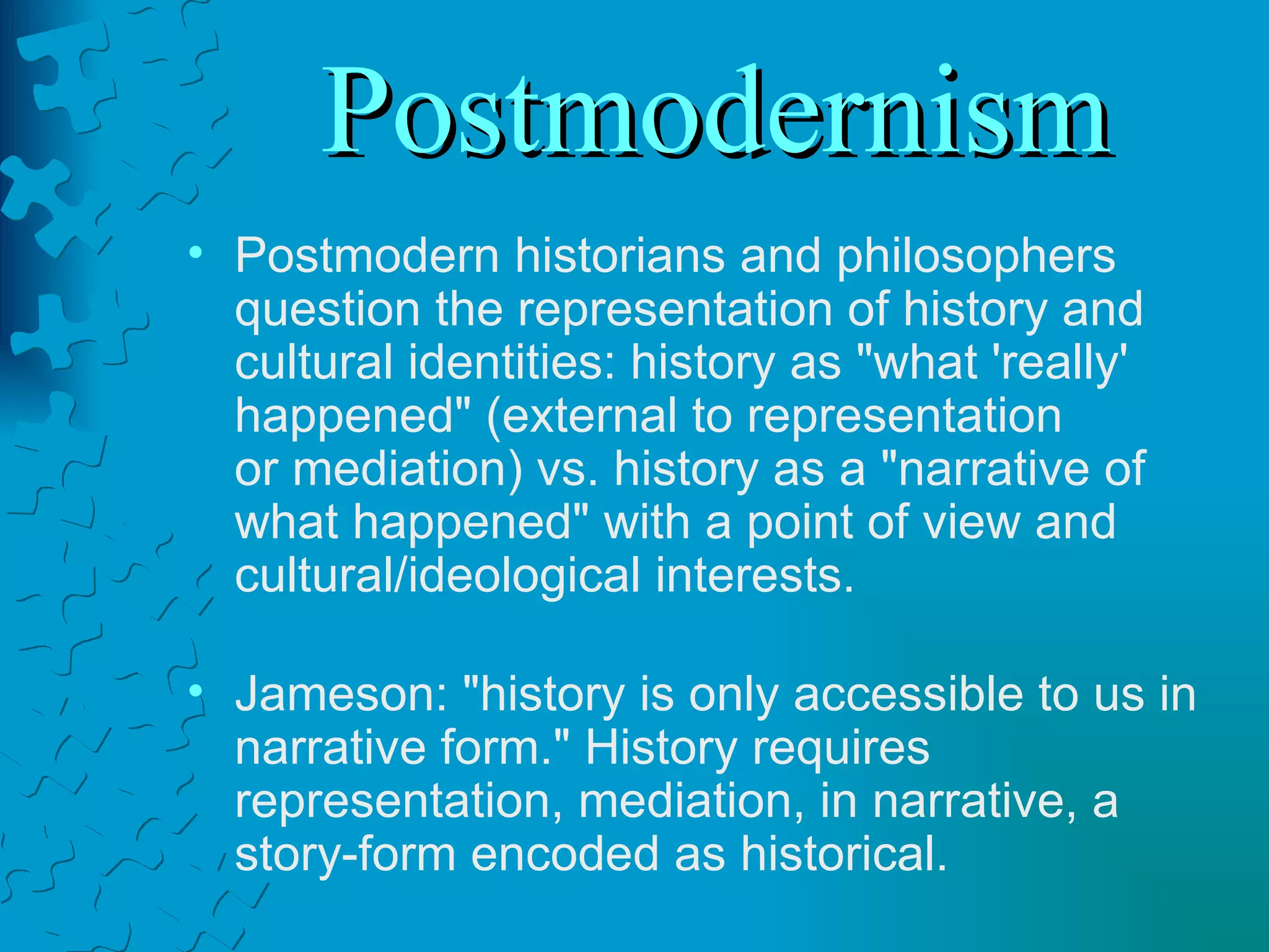 Postmodernism Postmodern historians and philosophers question the representation of history and cultural identities: history as "what 'really' happened" (external to representation  or mediation) vs. history as a "narrative of what happened" with a point of view and cultural/ideological interests. Jameson: "history is only accessible to us in narrative form." History requires representation, mediation, in narrative, a story-form encoded as historical. 