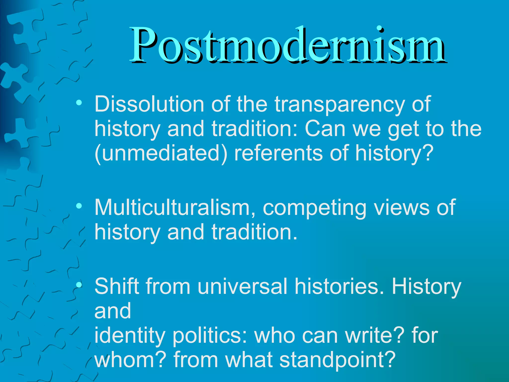Postmodernism Dissolution of the transparency of history and tradition: Can we get to the (unmediated) referents of history? Multiculturalism, competing views of history and tradition. Shift from universal histories. History and  identity politics: who can write? for whom? from what standpoint? 