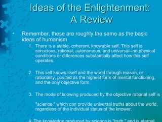 Ideas of the Enlightenment:  A Review Remember, these are roughly the same as the basic  ideas of humanism There is a stable, coherent, knowable self. This self is conscious, rational, autonomous, and universal--no physical conditions or differences substantially affect how this self operates. 2. This self knows itself and the world through reason, or rationality, posited as the highest form of mental functioning, and the only objective form. 3. The mode of knowing produced by the objective rational self is  "science," which can provide universal truths about the world,  regardless of the individual status of the knower. 4. The knowledge produced by science is "truth," and is eternal. 