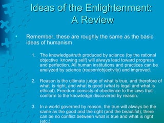 Ideas of the Enlightenment:  A Review Remember, these are roughly the same as the basic  ideas of humanism The knowledge/truth produced by science (by the rational objective  knowing self) will always lead toward progress and perfection. All human institutions and practices can be analyzed by science (reason/objectivity) and improved. Reason is the ultimate judge of what is true, and therefore of what  is right, and what is good (what is legal and what is ethical). Freedom consists of obedience to the laws that conform to the knowledge discovered by reason. In a world governed by reason, the true will always be the same as the good and the right (and the beautiful); there can be no conflict between what is true and what is right (etc.). 