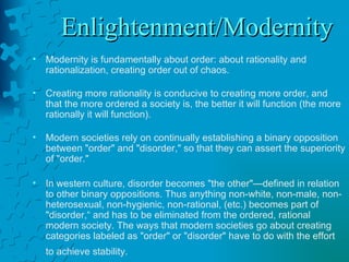 Enlightenment/Modernity Modernity is fundamentally about order: about rationality and rationalization, creating order out of chaos.  Creating more rationality is conducive to creating more order, and that the more ordered a society is, the better it will function (the more rationally it will function).    Modern societies rely on continually establishing a binary opposition between "order" and "disorder," so that they can assert the superiority of "order."  In western culture, disorder becomes "the other"—defined in relation to other binary oppositions. Thus anything non-white, non-male, non-heterosexual, non-hygienic, non-rational, (etc.) becomes part of "disorder,“ and has to be eliminated from the ordered, rational modern society. The ways that modern societies go about creating categories labeled as "order" or "disorder" have to do with the effort to achieve stability.   