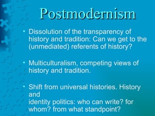 Postmodernism Dissolution of the transparency of history and tradition: Can we get to the (unmediated) referents of history? Multiculturalism, competing views of history and tradition. Shift from universal histories. History and  identity politics: who can write? for whom? from what standpoint? 