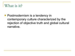 What is it? Postmodernism is a tendency in contemporary culture characterized by the rejection of objective truth and global cultural narrative.   