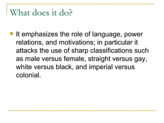 What does it do? It emphasizes the role of language, power relations, and motivations; in particular it attacks the use of sharp classifications such as male versus female, straight versus gay, white versus black, and imperial versus colonial.   