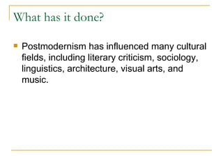 What has it done? Postmodernism has influenced many cultural fields, including literary criticism, sociology, linguistics, architecture, visual arts, and music.   