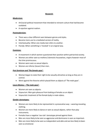 Research:

Modernism:

      Art/social-political movement that intended to reinvent culture that had become
      outdated.
      A rejection against realism.

Postmodernism:

      There was a clear different seen between genres and styles.
      Became more use to a mediated version of reality.
      Intertextuality: When one media text refers to another.
      Parody: When something is ‘mocked’ in an original way.

Feminism:

      A movement in which women questioned their position within patriarchal society.
      Women are either seen as mothers/ domestic housewives, virgins however most of
      the time promiscuous.
      Women were seen as sexual objects.
      Women are inferior (lesser) than men.

Post feminism and ‘The female gaze’:

      Woman began to state their right to be sexually attractive as long as they are in
      control.
      Went against the theories which placed them as objects of ‘The male gaze’.

Laura Mulvey – ‘The male gaze’:

      Women are seen as objects.
      Voyeurism: Men gain pleasure from looking at females as an object.
      Voyeuristic treatment of the female body in male videos.

Gender stereotypes:

      Women are more likely to be represented in a provocative way – wearing revealing
      clothing.
      Women are more likely to dance or seen as sexual objects, rather than play
      instruments.
      Females have a negative ‘sex role’ stereotype pinned against them.
      Men are more likely to be seen as aggressive and dominance is seen as important.
      Men are more likely to be seen as independent and able and are less likely to been
      seen as emotional.
 