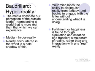 Baudrillard: Hyper-reality The media dominate our perception of the outside world - representing a world that is more real than that which we can experience. Media = hyper-reality Reality encountered in the world is a pale shadow of this. Your mind loses the ability to distinguish reality from fantasy, and begins to engage with the latter without understanding what it is doing. Fulfillment or happiness is found through simulation and imitation of a transient simulacrum of reality, rather than any interaction with any "real" reality. 