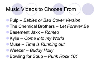 Music Videos to Choose From Pulp –  Babies or Bad Cover Version The Chemical Brothers –  Let Forever Be Basement Jaxx –  Romeo Kylie –  Come into my World Muse –  Time is Running out Weezer –  Buddy Holly Bowling for Soup –  Punk Rock 101 