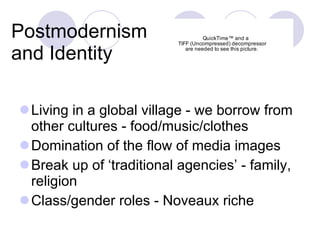 Postmodernism and Identity Living in a global village - we borrow from other cultures - food/music/clothes Domination of the flow of media images Break up of ‘traditional agencies’ - family, religion  Class/gender roles - Noveaux riche 