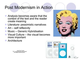 Post Modernism in Action Analysis becomes aware that the context of the text and the reader create meaning  Literature- pessimistic narratives Art – self reflexivity Music – Generic Hybridisation  Visual Culture – the visual becomes more important  Architecture 