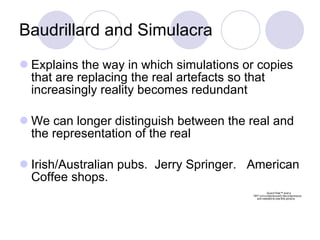 Baudrillard and Simulacra Explains the way in which simulations or copies that are replacing the real artefacts so that increasingly reality becomes redundant We can longer distinguish between the real and the representation of the real  Irish/Australian pubs.  Jerry Springer.  American Coffee shops. 