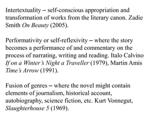 Intertextuality – self-conscious appropriation and
transformation of works from the literary canon. Zadie
Smith On Beauty (2005).

Performativity or self-reflexivity – where the story
becomes a performance of and commentary on the
process of narrating, writing and reading. Italo Calvino
If on a Winter’s Night a Traveller (1979), Martin Amis
Time’s Arrow (1991).

Fusion of genres – where the novel might contain
elements of journalism, historical account,
autobiography, science fiction, etc. Kurt Vonnegut,
Slaughterhouse 5 (1969).
 