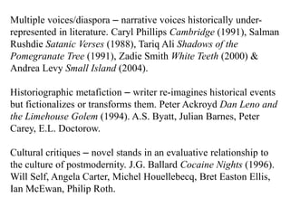 Multiple voices/diaspora – narrative voices historically under-
represented in literature. Caryl Phillips Cambridge (1991), Salman
Rushdie Satanic Verses (1988), Tariq Ali Shadows of the
Pomegranate Tree (1991), Zadie Smith White Teeth (2000) &
Andrea Levy Small Island (2004).

Historiographic metafiction – writer re-imagines historical events
but fictionalizes or transforms them. Peter Ackroyd Dan Leno and
the Limehouse Golem (1994). A.S. Byatt, Julian Barnes, Peter
Carey, E.L. Doctorow.

Cultural critiques – novel stands in an evaluative relationship to
the culture of postmodernity. J.G. Ballard Cocaine Nights (1996).
Will Self, Angela Carter, Michel Houellebecq, Bret Easton Ellis,
Ian McEwan, Philip Roth.
 