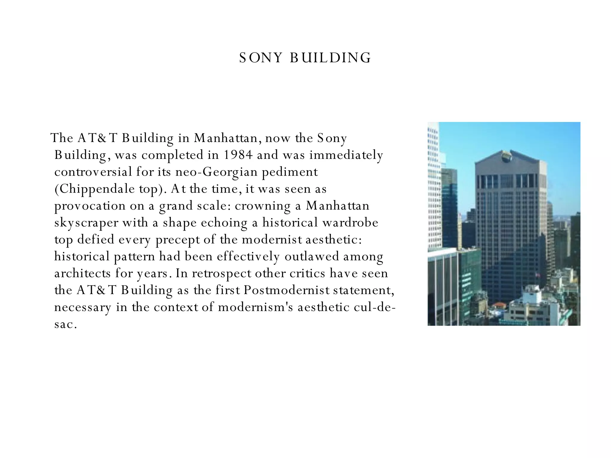 SONY BUILDING The AT&T Building in Manhattan, now the Sony Building, was completed in 1984 and was immediately controversial for its neo-Georgian pediment (Chippendale top). At the time, it was seen as provocation on a grand scale: crowning a Manhattan skyscraper with a shape echoing a historical wardrobe top defied every precept of the modernist aesthetic: historical pattern had been effectively outlawed among architects for years. In retrospect other critics have seen the AT&T Building as the first Postmodernist statement, necessary in the context of modernism's aesthetic cul-de-sac.  