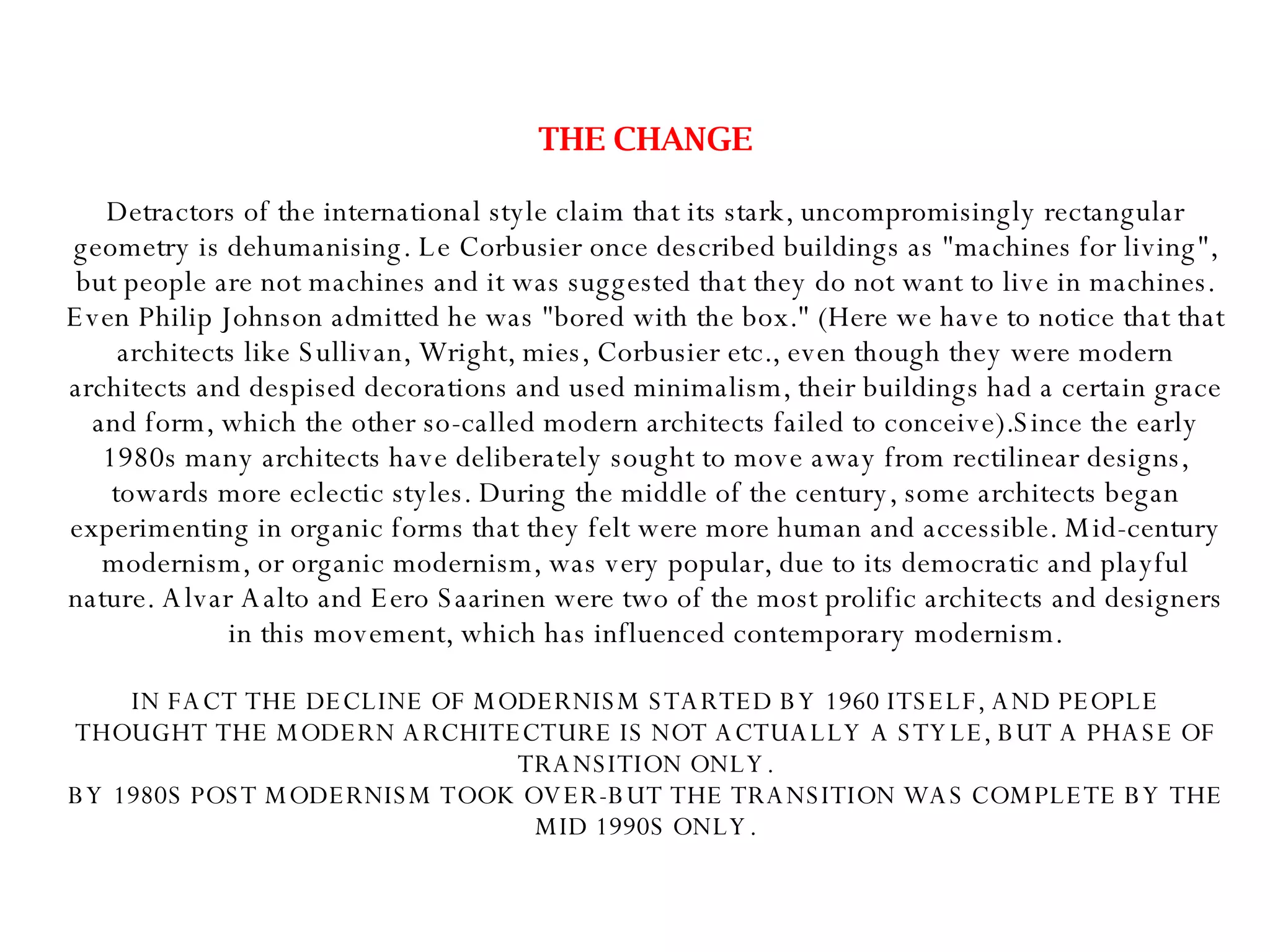 THE CHANGE Detractors of the international style claim that its stark, uncompromisingly rectangular geometry is dehumanising. Le Corbusier once described buildings as "machines for living", but people are not machines and it was suggested that they do not want to live in machines. Even Philip Johnson admitted he was "bored with the box." (Here we have to notice that that architects like Sullivan, Wright, mies, Corbusier etc., even though they were modern architects and despised decorations and used minimalism, their buildings had a certain grace and form, which the other so-called modern architects failed to conceive).Since the early 1980s many architects have deliberately sought to move away from rectilinear designs, towards more eclectic styles. During the middle of the century, some architects began experimenting in organic forms that they felt were more human and accessible. Mid-century modernism, or organic modernism, was very popular, due to its democratic and playful nature. Alvar Aalto and Eero Saarinen were two of the most prolific architects and designers in this movement, which has influenced contemporary modernism. IN FACT THE DECLINE OF MODERNISM STARTED BY 1960 ITSELF, AND PEOPLE THOUGHT THE MODERN ARCHITECTURE IS NOT ACTUALLY A STYLE, BUT A PHASE OF TRANSITION ONLY. BY 1980S POST MODERNISM TOOK OVER-BUT THE TRANSITION WAS COMPLETE BY THE MID 1990S ONLY. 