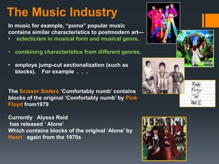 The Music Industry
In music for example, “pomo” popular music
contains similar characteristics to postmodern art—
• eclecticism in musical form and musical genre,

• combining characteristics from different genres,

• employs jump-cut sectionalization (such as
  blocks). For example . . .


The Scissor Sisters „Comfortably numb‟ contains
blocks of the original ‟Comfortably numb‟ by Pink
Floyd from1979

Currently Alyssa Reid
has released „ Alone‟
Which contains blocks of the original „Alone‟ by
Heart again from the 1970s
 