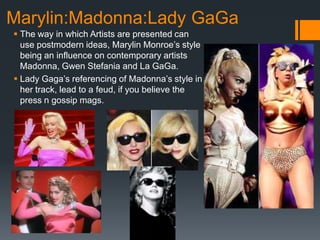 Marylin:Madonna:Lady GaGa
 The way in which Artists are presented can
  use postmodern ideas, Marylin Monroe’s style
  being an influence on contemporary artists
  Madonna, Gwen Stefania and La GaGa.
 Lady Gaga’s referencing of Madonna’s style in
  her track, lead to a feud, if you believe the
  press n gossip mags.
 