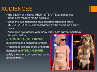 AUDIENCES
  The advent of a highly MEDIA LITERATE audience has
   made post modern media possible
  Since the 80s audiences have become more and more
   MEDIA SATURATED or bombarded by the media on a daily
   basis.
  Audiences are familiar with many texts, both current and from
   the past, making
 INTERTEXTUAL REFERENCES
 entertaining and engaging for them.
  Audiences are also more and more
  demanding, HYBRID GENRES
 satisfy their more complex and varied demand for
 entertainment.
 